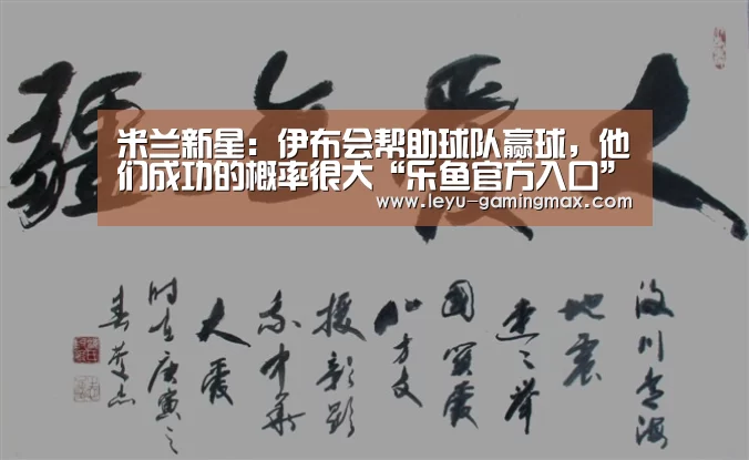 米兰新星:伊布会帮助球队赢球,他们成功的概率很大“乐鱼官方入口”(图4) 乐鱼电竞APP